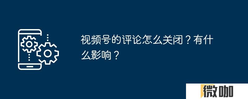 视频号的评论怎么关闭？有什么影响？