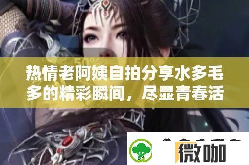 热情老阿姨自拍分享水多毛多的精彩瞬间